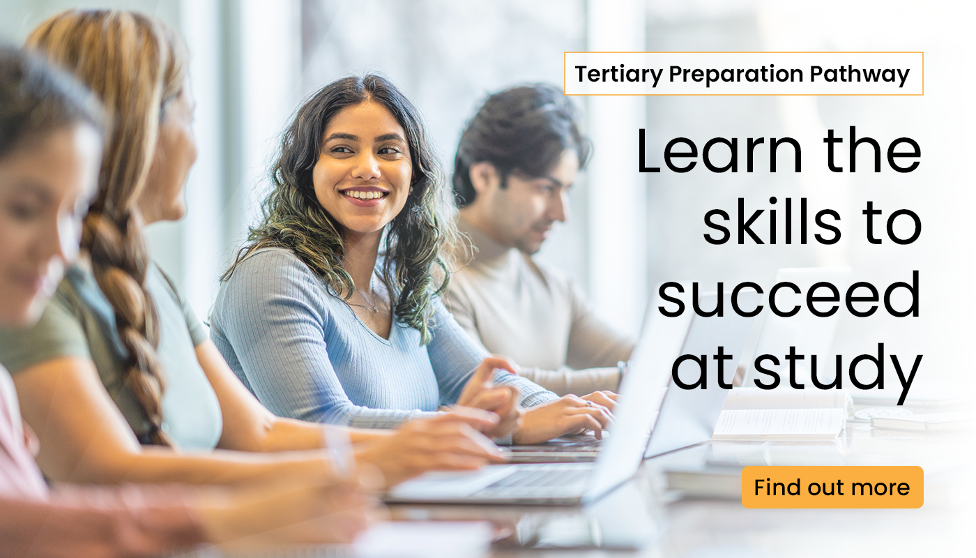 Learn the skills to succeed at uni. Click the banner to find out more about the Tertiary Preparation Pathway.